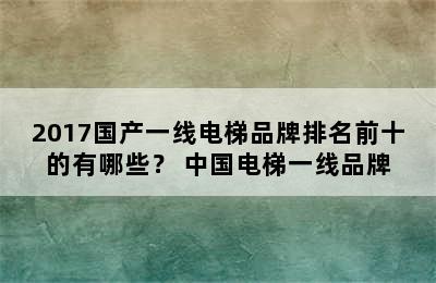 2017国产一线电梯品牌排名前十的有哪些？ 中国电梯一线品牌